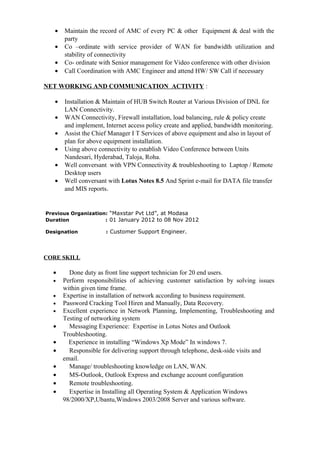 • Maintain the record of AMC of every PC & other Equipment & deal with the
party
• Co –ordinate with service provider of WAN for bandwidth utilization and
stability of connectivity
• Co- ordinate with Senior management for Video conference with other division
• Call Coordination with AMC Engineer and attend HW/ SW Call if necessary
NET WORKING AND COMMUNICATION ACTIVITY :
• Installation & Maintain of HUB Switch Router at Various Division of DNL for
LAN Connectivity.
• WAN Connectivity, Firewall installation, load balancing, rule & policy create
and implement, Internet access policy create and applied, bandwidth monitoring.
• Assist the Chief Manager I T Services of above equipment and also in layout of
plan for above equipment installation.
• Using above connectivity to establish Video Conference between Units
Nandesari, Hyderabad, Taloja, Roha.
• Well conversant with VPN Connectivity & troubleshooting to Laptop / Remote
Desktop users
• Well conversant with Lotus Notes 8.5 And Sprint e-mail for DATA file transfer
and MIS reports.
Previous Organization: “Maxstar Pvt Ltd”, at Modasa
Duration : 01 January 2012 to 08 Nov 2012
Designation : Customer Support Engineer.
CORE SKILL
• Done duty as front line support technician for 20 end users.
• Perform responsibilities of achieving customer satisfaction by solving issues
within given time frame.
• Expertise in installation of network according to business requirement.
• Password Cracking Tool Hiren and Manually, Data Recovery.
• Excellent experience in Network Planning, Implementing, Troubleshooting and
Testing of networking system
• Messaging Experience: Expertise in Lotus Notes and Outlook
Troubleshooting.
• Experience in installing “Windows Xp Mode” In windows 7.
• Responsible for delivering support through telephone, desk-side visits and
email.
• Manage/ troubleshooting knowledge on LAN, WAN.
• MS-Outlook, Outlook Express and exchange account configuration
• Remote troubleshooting.
• Expertise in Installing all Operating System & Application Windows
98/2000/XP,Ubantu,Windows 2003/2008 Server and various software.
 