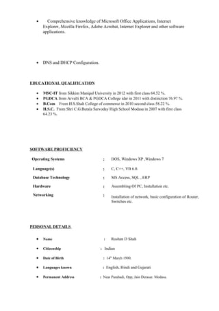 • Comprehensive knowledge of Microsoft Office Applications, Internet
Explorer, Mozilla Firefox, Adobe Acrobat, Internet Explorer and other software
applications.
• DNS and DHCP Configuration.
EDUCATIONAL QUALIFICATION
• MSC-IT from Sikkim Manipal University in 2012 with first class 64.52 %.
• PGDCA from Arvalli BCA & PGDCA College idar in 2011 with distinction 76.97 %.
• B.Com From H.S.Shah College of commerce in 2010 second class 58.22 %.
• H.S.C. From Shri C.G.Butala Sarvoday High School Modasa in 2007 with first class
64.23 %.
SOFTWARE PROFICIENCY
Operating Systems : DOS, Windows XP ,Windows 7
Language(s) : C, C++, VB 6.0.
Database Technology : MS Access, SQL , ERP
Hardware : Assembling Of PC, Installation etc.
Networking : Installation of network, basic configuration of Router,
Switches etc.
PERSONAL DETAILS
• Name : Roshan D Shah
• Citizenship : Indian
• Date of Birth : 14th
March 1990.
• Languages known : English, Hindi and Gujarati
• Permanent Address : Near Parabadi, Opp; Jain Derasar. Modasa.
 