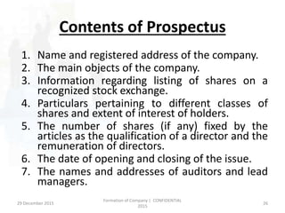 Contents of Prospectus
1. Name and registered address of the company.
2. The main objects of the company.
3. Information regarding listing of shares on a
recognized stock exchange.
4. Particulars pertaining to different classes of
shares and extent of interest of holders.
5. The number of shares (if any) fixed by the
articles as the qualification of a director and the
remuneration of directors.
6. The date of opening and closing of the issue.
7. The names and addresses of auditors and lead
managers.
29 December 2015 26
Formation of Company | CONFIDENTIAL
2015
 