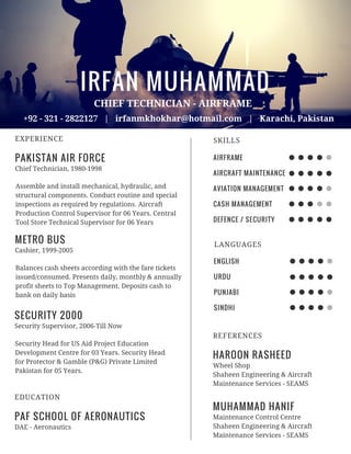 IRFAN MUHAMMAD
PAKISTAN AIR FORCE
EXPERIENCE
CHIEF TECHNICIAN - AIRFRAME
+92 - 321 - 2822127 | irfanmkhokhar@hotmail.com | Karachi, Pakistan
Chief Technician, 1980-1998
Assemble and install mechanical, hydraulic, and
structural components. Conduct routine and special
inspections as required by regulations. Aircraft
Production Control Supervisor for 06 Years. Central
Tool Store Technical Supervisor for 06 Years
PAF SCHOOL OF AERONAUTICS
EDUCATION
DAE - Aeronautics
METRO BUS
Cashier, 1999-2005
Balances cash sheets according with the fare tickets
issued/consumed. Presents daily, monthly & annually
profit sheets to Top Management. Deposits cash to
bank on daily basis
SECURITY 2000
Security Supervisor, 2006-Till Now
Security Head for US Aid Project Education
Development Centre for 03 Years. Security Head
for Protector & Gamble (P&G) Private Limited
Pakistan for 05 Years.
AIRFRAME
AIRCRAFT MAINTENANCE
AVIATION MANAGEMENT
CASH MANAGEMENT
DEFENCE / SECURITY
SKILLS
ENGLISH
URDU
PUNJABI
SINDHI
LANGUAGES
HAROON RASHEED
REFERENCES
Wheel Shop
Shaheen Engineering & Aircraft
Maintenance Services - SEAMS
MUHAMMAD HANIF
Maintenance Control Centre
Shaheen Engineering & Aircraft
Maintenance Services - SEAMS
 