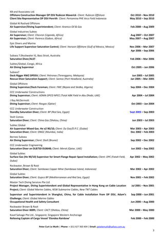 KB and Associates Ltd.
Offshore Construction Manager DP DSV Rubicon Maverick Client: Rubicon Offshore Oct 2010 – Nov 2010
Client Site Representative DP DSV Penrith Client: Pertamina PHE Arco Field Indonesia May 2010 – Sep 2010
Global Al Rashaid Offshore
Air Supervisor/Diving Superintendent; Client: Aramco Oil & Gas Feb 2008 – Aug 2009
Global Industries Subtec
Air Supervisor; Client: Chevron (Uganda, Africa) Aug 2007 – Oct 2007
Air Supervisor; Client: Parenco (Gabon, Africa) May 2007 – Aug 2007
Epic Divers and Marine
Life Support Supervisor Saturation Control; Client: Horizon Offshore (Gulf of Mexico, Mexico) Nov 2006 – Mar 2007
Apr 2006 – Sep 2006
Subsea 7 (Rockwater II), Bass Strait, Australia
Saturation Diver/ALST Feb 2006 – Mar 2006
Subtec/Global, Congo, Africa
Air Diving Supervisor Oct 2005 – Jan 2006
Subsea7
Deck Rigger RW2 DPDSV; Client: Petronas (Terengganu, Malaysia) Jun 2005 – Jul 2005
Rescue Diver Saturation Support; Client: Santos (Port Headland, Australia) Jan 2005 – Mar 2005
Global Offshore
Diving Supervisor/Deck Foreman; Client: FMC (Bejaia and Skidka, Algeria) Sep 2004 – Dec 2004
CCC Underwater Constructions
Diving Supervisor; Client: ADMA OPCO NPCC (Total ABK Field in Abu Dhabi, UAE) Apr 2004 – Jul 2004
J Ray McDermott
Diving Supervisor; Client: Rasgas (Qatar) Oct 2003 – Jan 2004
CCC Underwater Construction
Standby Saturation Diver; Client: BP (Red Sea, Egypt) Sept 2003 – Sep 2003
Stolt Comex
Saturation Diver; Client: China Gas (Shekou, China) Jun 2003 – Jul 2003
Subtec Global
Air Supervisor Mixed Gas. He o2 90/10; Client: Du Gas/D.P.C. (Dubai) Mar 2003 – Apr 2003
Saturation Diver; Client: ONGC (Mumbai, India) Dec 2002 – Feb 2003
Borneo Subsea
Air Diving Supervisor; Client: Shell (Brunei) Sep 2002 – Dec 2002
CCC Underwater Engineering
Saturation Diver on DLB750-DLB648; Client: Mersk (Qatar, UAE) Jun 2002 – Sep 2002
Global Subtec
Surface Gas (He 90/10) Supervisor for Smart Flange Repair Spool Installation; Client: DPC (Fatah Field,
Dubai)
Apr 2002 – May 2002
Rockwater, Brown & Root
Saturation Diver; Client: Sambawa Copper Mine (Sambawa Island, Indonesia) Mar 2002 – Apr 2002
Global Subtec
Saturation Diver; Client: Gupco BP (Mediterranean and Red Sea, Egypt) Nov 2001 – Feb 2002
Master Tech Diving Services Pte Ltd.
Project Manager, Diving Superintendent and Global Representative in Hong Kong on Cable Location
Project; Client: Global Marine Cables, NSW Submarine Cables, New TNT Cables
Jul 2001 – Nov 2001
Supervisor and Superintendent in Shanghai, China, for Cable Installation from DP DSV, Adam’s
Challenge; Client: Global Marine Cables
Sep 2000 – Jun 2001
Occupational Health and Safety Consultant Jun 2000 – Aug 2000
Rockwater Brown & Root
Saturation Diver 400ft; Client: CACT (Shekou, China) Mar 2000 – May 2000
Kasel Salvage Pte Ltd., Singapore; Singapore Western Anchorage
Relieving Captain of Cargo Vessel ‘Elondea Rainbow’ Feb 2000 – Feb 2000
Peter Curt Le Muth | Phone: + (61) 427 360 404 | Email: petelemuth@yahoo.com.au
3
 