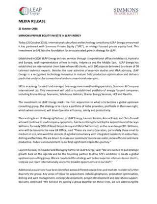 MEDIA RELEASE
25 October 2016
SIMMONS PRIVATE EQUITY INVESTS IN LEAP ENERGY
Today (25 October2016), international subsurface andtechnologyconsultancy LEAP Energy announced
it has partnered with Simmons Private Equity (“SPE”), an energy focused private equity fund. This
investment by SPE lays the foundation for an accelerated growth strategy for LEAP.
Establishedin2008, LEAP Energydelivers services through its operational offices in Malaysia, Australia
and Europe, with representative offices in India, Indonesia and the Middle East. LEAP Energy has
established an international client base of over 80 clients, with 200 projects delivered by a team of 50
talented technical experts. Besides the core activities of reservoir studies and M&A advisory, LEAP
Energy is a recognised technology innovator in mature field production optimisation and delivers
predictive analytics for conventional and unconventional reservoirs.
SPE isan energyfocusedfundmanagedbyenergyinvestmentbankingspecialists, Simmons & Company
International Ltd. This investment will add to its established portfolio of energy focused companies
including Pryme Group, Seanamic, Safehouse Habitats, Glacier Energy Services, HCS and Flexlife.
The investment in LEAP Energy marks the first acquisition in what is to become a global upstream
consulting group. The strategy is to create a portfolio of niche providers, profitable in their own right,
which when combined, will drive Operator efficiency, safety and productivity.
The existingteamof ManagingPartners of LEAP Energy,LaurentAlessio,ArnoutEvertsandChrisConnell
whowill continue toleadcompany operations, has been strengthened by the appointment of Gerwyn
Williams, formerly COOof WoodGroupKennyand GMof McDermott, as the new Group CEO. Williams,
who will be based in the new UK Office, said “There are many Operators, particularly those small to
mediuminsize,whowantthe servicesof aglobal consultancy with integrated capability in subsurface,
drillingandfacilities. We are driven to make our customers’ businesses safer, more efficient and more
productive. Today’s announcement is our first significant step in this journey.”
LaurentAlessio, co-founderand ManagingPartnerat LEAP Energy, said:“We are excitedto put strategic
growth back on the agenda and be the founding partner to drive SPE’s ambition to create a global
upstreamconsultinggroup.We are convincedthisstrategywill deliversuperior solutions to our clients,
increase our reach internationally and offer broader opportunities to our staff.”
Additional acquisitions have beenidentifiedacrossdifferentservice linesandmarketsinordertofurther
diversify the group. Key areas of focus for acquisitions include geophysics, production optimisation,
drilling and well management, concept development, project development and operations support.
Williams continued “We believe by putting a group together on these lines, we are addressing the
 