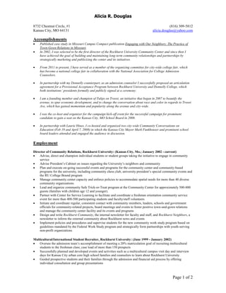 Alicia R. Douglas
8732 Chestnut Circle, #1 (816) 309-5812
Kansas City, MO 64131 alicia.douglas@yahoo.com
Page 1 of 2
Accomplishments
 Published case study in Missouri Campus Compact publication Engaging with Our Neighbors: The Practice of
Town-Gown Relations in Missouri.
 In 2002, I was selected to be the first director of the Rockhurst University Community Center and since then I
have achieved the goal of building and maintaining long-term community relationships and partnerships by
strategically marketing and publicizing the center and its initiatives.
 From 2011 to present, I have served as a member of the organizing committee for city-wide college fair, which
has become a national college fair in collaboration with the National Association for College Admission
Counselors.
 In partnership with my Donnelly counterpart, as an admission counselor I successfully proposed an articulation
agreement for a Provisional Acceptance Program between Rockhurst University and Donnelly College, which
both institutions’ presidents formally and publicly signed at a ceremony.
 I am a founding member and champion of Tulips on Troost, an initiative that began in 2007 to beautify the
avenue, to spur economic development, and to change the conversation about race and color in regards to Troost
Ave, which has gained momentum and popularity along the avenue and city-wide.
 I was the co-host and organizer for the campaign kick-off event for the successful campaign for prominent
candidate to gain a seat on the Kansas City, MO School Board in 2008.
 In partnership with Laurie Hines, I co-hosted and organized two city-wide Community Conversations on
Education (Feb 19 and April 7, 2008) in which the Kansas City Mayor Mark Funkhouser and prominent school
board leaders attended and engaged the audience in discussion.
Employment
Director of Community Relations, Rockhurst University: (Kansas City, Mo.; January 2002 - current)
 Advise, direct and champion individual students or student groups taking the initiative to engage in community
service
 Advise President’s Cabinet on issues regarding the University’s neighbors and community
 Plan and execute on-going successful events and programs for the community center and community-based
programs for the university, including community chess club, university president’s special community events and
the RU College Bound program
 Manage community center capacity and enforce policies to accommodate spatial needs for more than 40 diverse
community organizations
 Lead and organize community Safe Trick-or-Treat program at the Community Center for approximately 500-800
guests (families with children age 12 and younger).
 Partner with Center for Service Learning to facilitate and coordinate a freshman orientation community service
event for more than 400-500 participating students and faculty/staff volunteers
 Initiate and coordinate regular, consistent contact with community members, leaders, schools and government
officials for community-related projects, board meetings and events to foster positive town-and-gown relations
and manage the community center facility and its events and programs
 Design and write Rockhurst Community, the internal newsletter for faculty and staff, and Rockhurst Neighbors, a
newsletter to inform the external community about Rockhurst news and events
 Implement policies and procedures and supervise students for the new community work study program based on
guidelines mandated by the Federal Work Study program and strategically form partnerships with youth-serving
non-profit organizations
Multicultural/International Student Recruiter, Rockhurst University: (June 1999 - January 2002)
 Oversee the admission team’s accomplishment of meeting a 20% matriculation goal of recruiting multicultural
students to the freshman class; case load of more than 150 prospects
 Successfully planned and developed events and activities such as a multicultural campus visit day and interview
days for Kansas City urban core high school families and counselors to learn about Rockhurst University
 Guided prospective students and their families through the admission and financial aid process by offering
individual consultation and group presentations
 