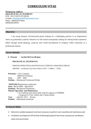 CURRICULUM VITAE
Permanent Address
KHALID JUMA AL-MASHRAFI
SUR - SULTANTE OF OMAN
E-MAIL: khalidjuma999@hotmail.com
Phone: (00968)97476996
(00968)99520358
Objective:
I am young dynamic self-motivated person looking for a challenging position in an Organization
where my potentiality could be utilized to its full extend consequently looking for sharing broad cooperative
efforts through sound planning, creativity and overall development of company within constraints in a
professional manner.
Career Details:
 Present - 14/04/2013 to till date
MECHANICAL TECHNICIAN
PHOENIX OPERATION & MAINTENNACE COMPANY (MARUBENI GROUP).
2000 MW – Combined Cycle Power Plant (5 GTG + 5 HRSG + 3 STG)
Previous - : CCC Company
OMIFCO Contractor
Year : 2003 – 2004
Position : Mechanical Technician/Welder
TOCO LNG Maintenance contractor
Year: March 2006 – April 2013
Position : Mechanical Technician
Phoenix Operation and Maintenance.
* A Combined cycle power plant with the capacity of 2500MW.
Composed of 5 Gas turbine and 3 Steam turbine.
Year : April 03, 2013 – Present
Position : Mechanical technician
Technical Skills:
• Determine suitable equipment and tools necessary to perform each assembly and maintenance job
• Installation and Alignment Of all kinds of Rotating Equipment like Pump, Compressor and Blowers
valves and accumulator .
 