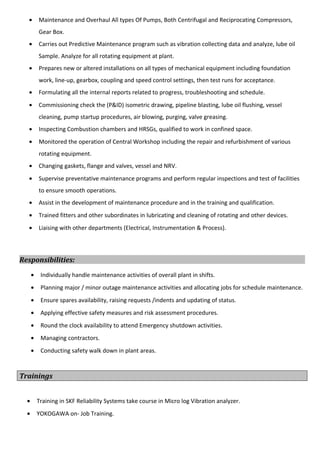 • Maintenance and Overhaul All types Of Pumps, Both Centrifugal and Reciprocating Compressors,
Gear Box.
• Carries out Predictive Maintenance program such as vibration collecting data and analyze, lube oil
Sample. Analyze for all rotating equipment at plant.
• Prepares new or altered installations on all types of mechanical equipment including foundation
work, line-up, gearbox, coupling and speed control settings, then test runs for acceptance.
• Formulating all the internal reports related to progress, troubleshooting and schedule.
• Commissioning check the (P&ID) isometric drawing, pipeline blasting, lube oil flushing, vessel
cleaning, pump startup procedures, air blowing, purging, valve greasing.
• Inspecting Combustion chambers and HRSGs, qualified to work in confined space.
• Monitored the operation of Central Workshop including the repair and refurbishment of various
rotating equipment.
• Changing gaskets, flange and valves, vessel and NRV.
• Supervise preventative maintenance programs and perform regular inspections and test of facilities
to ensure smooth operations.
• Assist in the development of maintenance procedure and in the training and qualification.
• Trained fitters and other subordinates in lubricating and cleaning of rotating and other devices.
• Liaising with other departments (Electrical, Instrumentation & Process).
Responsibilities:
• Individually handle maintenance activities of overall plant in shifts.
• Planning major / minor outage maintenance activities and allocating jobs for schedule maintenance.
• Ensure spares availability, raising requests /indents and updating of status.
• Applying effective safety measures and risk assessment procedures.
• Round the clock availability to attend Emergency shutdown activities.
• Managing contractors.
• Conducting safety walk down in plant areas.
Trainings
• Training in SKF Reliability Systems take course in Micro log Vibration analyzer.
• YOKOGAWA on- Job Training.
 