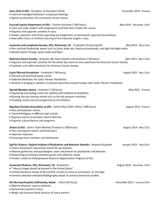 Lions Club at VCU - President, Co-President (2014) December 2014 - Present
 Lead and managed fundraisers and group meetings.
 Signed up volunteers for community service events.
Focused Inquiry Department at VCU - Teacher Assistant (~200 hours) May 2014 - December 2014
 Tutor and assist student with assignments and help them master the course.
 Organize and supervise activities in class.
 Answer questions and emails regarding any assignments or homework's given by the professor.
 Have office hours to reinforce learning of the materials taught in class.
Leukemia and Lymphoma Society, VCU, Richmond, VA - Fundraiser (3 hours/week) May 2014 - May 2016
 Plan and lead fundraising events such as Galas, Bake sale, Restaurant proceeds, and Light the Night walks.
 Market events through social media and flyers.
American Cancer Society - Relay for Life Team Captain and Volunteer (~50 hours) April 2013 - April 2016
 Organize and supervise activities for the whole day event to raise awareness for American Cancer Society.
 Fundraise and collect donations for American Cancer Society.
Cystic Fibrosis Foundation - Fundraiser (~90 hours) August 2012 - May 2014
 Planned and lead fundraising events.
 Collected donations for Cystic Fibrosis Foundation.
 Assisted in bringing in speakers to spread awareness around Campus abut Cystic Fibrosis Foundation.
Special Olympics Specia - Volunteer (~30 hours) May 2015 - Present
 Organizing and leading events for athletes with intellectual disabilities.
 Running the eye checkup stands such as the eye pressure machines.
 Providing snacks and encouragement to the athletes.
Nepalese Student Association at VCU - Events Chair (2012-2015) (~300 hours) August 2012 - Present
 Plan and fundraise events.
 Tutored Refugees in different high schools.
 Organize events to promote cultural diversity.
 Organize cultural dances and programs.
Jhoom at VCU - Dance Team Member/Treasurer (~200 hours) August 2014 - May 2015
 Plan and organize events and fundraisers.
 Supervise expenses.
 Encourage team members and lead events.
Spit for Science, Virginia Insitude of Psychiatrics and Behavior Genetics - Research Assistant January 2015 - May 2015
 Create and present educational events for participants.
 Observe geneticists and psychologists work and present on psychiatries and behavior.
 Researching correlations between genes and substance abuse.
 Present results at Undergraduate Research Opportunities Program at VCU
University Rhetoric, VCU, RIchmond, VA - Researcher August 2014 - December 2014
 "Tobacco Usage should be banned in the United States"
 Formed literature review of 20 scientific articles to come to conclusions on the topic.
 Formed a detailed annotated bibliography based on primary literatures studied.
Om Nursing Hospital, Kathmandu, Nepal. - Intern (50 hours) December 2013 - January 2014
 Observe physician work on patients.
 Record every patient's entry.
 Weigh and measure blood pressure of every patient.
 
