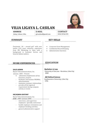 VILIA LIGAYA L. CASILAN
ADDRESS E-MAIL CONTACT
Jubay, Liloan, Cebu g2casilan@gmail.com 0932 8760 070
SUMMARY KEY SKILLS
Passionate “all – around girl” with over
twelve (12) years extensive experience
from HR, Marketing to Sales with a
background in Customer Service and
General Admin matters.
WORK EXPERIENCES
SALES ADMIN
Bayan Telecommunications, Inc.
January 2005 – Present
• administer/implements ad hoc
functions, projects
- facilitates and monitor PROMOs,
advertisements
- maintains customer relationships
- provide all the logistical
requirement during company
activity or events
HR/ADMIN ASISTANT
Bayan Telecommunications, Inc.
June 2003– January 2005
- interviews, and supervises
employees specially contractual
- handle employee orientations and
employee bonding activities.
- general administrative support
• Corporate Event Management
• Confidential Record Keeping
• Administrative functions
EDUCATION
Bachelors in Law
University of San Jose - Recoletos, Cebu City
2000
AB Political Science
Southwestern University, Cebu City
1996
 