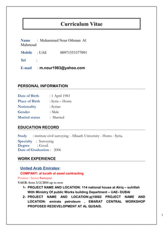 Curriculum Vitae
Name : Muhammed Nour Othman Al
Mahmoud
Mobile : UAE 00971553377091
Tel :
E-mail : m.nour1983@yahoo.com
PERSONAL INFORMATION
Date of Birth : 1 April 1983
Place of Birth : Syria – Homs
Nationality : Syrian
Gender : Male
Marital status : Married
EDUCATION RECORD
Study : institute civil surveying - Albaath University - Homs - Syria.
Specialty : Surveying
Degree : Good.
Date of Graduation : 2006
WORK EXPERIENCE
United Arab Emirates:
COMPANY: al turath al aseel contracting
Position : Senior Surveyor
YAER: from 3/2/2014 up to now
1- PROJECT NAME AND LOCATION: 114 national house at Alriq – suhillah
With Ministry Of public Works building Department – UAE- DUBAI
2- PROJECT NAME AND LOCATION:pj10082 PROJECT NAME AND
LOCATION: emirats petroleum , EMARAT CENTRAL WORKSHOP
PROPOSED REDEVELOPMENT AT AL QUSAIS.
1
 