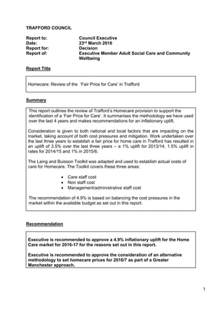 1
TRAFFORD COUNCIL
Report to: Council Executive
Date: 23rd March 2016
Report for: Decision
Report of: Executive Member Adult Social Care and Community
Wellbeing
Report Title
Homecare: Review of the ‘Fair Price for Care’ in Trafford
Summary
This report outlines the review of Trafford’s Homecare provision to support the
identification of a ‘Fair Price for Care’. It summarises the methodology we have used
over the last 4 years and makes recommendations for an inflationary uplift.
Consideration is given to both national and local factors that are impacting on the
market, taking account of both cost pressures and mitigation. Work undertaken over
the last three years to establish a fair price for home care in Trafford has resulted in
an uplift of 3.5% over the last three years – a 1% uplift for 2013/14, 1.5% uplift in
rates for 2014/15 and 1% in 2015/6.
The Laing and Buisson Toolkit was adapted and used to establish actual costs of
care for Homecare. The Toolkit covers these three areas:
 Care staff cost
 Non staff cost
 Management/administrative staff cost
The recommendation of 4.9% is based on balancing the cost pressures in the
market within the available budget as set out in this report.
Recommendation
Executive is recommended to approve a 4.9% inflationary uplift for the Home
Care market for 2016-17 for the reasons set out in this report.
Executive is recommended to approve the consideration of an alternative
methodology to set homecare prices for 2016/7 as part of a Greater
Manchester approach.
 