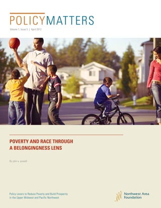 Volume 1, Issue 5 | April 2012
POLICYMATTERS
Policy Levers to Reduce Poverty and Build Prosperity
in the Upper Midwest and Pacific Northwest
By john a. powell
POVERTY AND RACE THROUGH
A BELONGINGNESS LENS
 