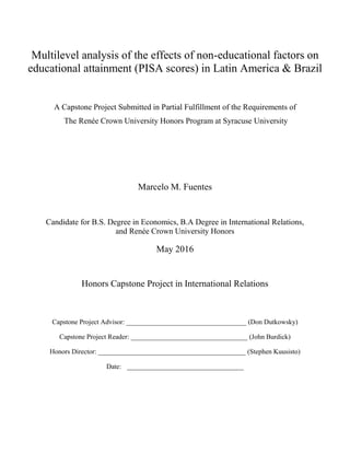 Multilevel analysis of the effects of non-educational factors on
educational attainment (PISA scores) in Latin America & Brazil
A Capstone Project Submitted in Partial Fulfillment of the Requirements of
The Renée Crown University Honors Program at Syracuse University
Marcelo M. Fuentes
Candidate for B.S. Degree in Economics, B.A Degree in International Relations,
and Renée Crown University Honors
May 2016
Honors Capstone Project in International Relations
Capstone Project Advisor: ___________________________________ (Don Dutkowsky)
Capstone Project Reader: __________________________________ (John Burdick)
Honors Director: ___________________________________________ (Stephen Kuusisto)
Date: __________________________________
 