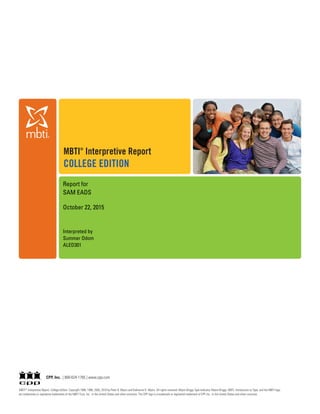 MBTI ®
Interpretive Report, College Edition Copyright 1988, 1998, 2005, 2010 by Peter B. Myers and Katharine D. Myers. All rights reserved. Myers-Briggs Type Indicator, Myers-Briggs, MBTI, Introduction to Type, and the MBTI logo
are trademarks or registered trademarks of the MBTI Trust, Inc., in the United States and other countries. The CPP logo is a trademark or registered trademark of CPP, Inc., in the United States and other countries.
CPP, Inc. | 800-624-1765 | www.cpp.com
MBTI®
Interpretive Report
COLLEGE EDITION
Report for
SAM EADS
October 22, 2015
Interpreted by
Summer Odom
ALED301
 