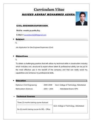 Curriculum Vitae
NAVEED ASHRAF MOHAMMED ASHRAF
CIVIL ENGINEER/SUPERVISOR
Mobile: 00966.59.9089.815
E-Mail # naveedtanoli2289@gmail.com
• Subject
:
Job Application for Site Engineer/Supervisor (Civil)
• Objectives
:
To obtain a challenging position that will utilize my technical skills in construction industry
which includes civil, structural & airport where talent & professional ability can be put to
the most effective use in the benefit of the company and that can really excel my
capabilities and enhance my professional skills.
• Education :
Diploma in Civil Engineering 2005~2008 Govt. College of Technology, Abbottabad
Matriculation (Science) 2003 ~ 2005 Abbottabad Board, KPK
• Technical Courses :
Three (3) months training course Autocad
Govt. College of Technology, Abbottabad
Six (6) month training course for MS – Office
 