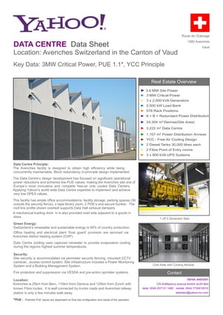 DATA CENTRE Data Sheet
Location: Avenches Switzerland in the Canton of Vaud
Key Data: 3MW Critical Power, PUE 1.1*, YCC Principle
Real Estate Overview
► 3.6 MW Site Power
► 3 MW Critical Power
► 3 x 2,500 kVA Generators
► 2,000 kW Load Bank
► 576 Rack Positions
► A + B + Redundant Power Distribution
► 24,304 m2 Demise(Site Area)
► 3,222 m2 Data Centre
► 1,107 m2 Power Distribution Annexe
► YCC - Free Air Cooling Design
► 2 Diesel Tanks 30,000 litres each
► 2 Fibre Point of Entry rooms
► 3 x 900 kVA UPS Systems
DRIVERS FOR CHANGE
Route de I’Estivage
1580 Avenches
Vaud
Data Centre Principle:
The Avenches facility is designed to obtain high efficiency while being
concurrently maintainable. Block redundancy in-principle design implemented.
The Data Centre’s design development has focused on significant operational
power reductions and achieves low PUE values, making the Avenches site one of
Europe’s most innovative and complete free-air only cooled Data Centers.
Applying Yahoo!’s world wide Data Centre expertise to implement and achieve
very low OPEX values.
This facility has ample office accommodations, facility storage, parking spaces (36
outside the security fence), a tape library room, 2 POE’s and secure bunker. The
roof line profile shown overleaf supports Data Hall exhaust dampers.
A mechanical loading dock in is also provided road side adjacent to a goods in
store.
Green Energy:
Switzerland’s renewable and sustainable energy is 95% of country production.
Office heating and electrical plant ‘frost guard’ provision are serviced via
Avenches district heating system (CHP).
Data Centre cooling uses captured rainwater to provide evaporative cooling
during the regions highest summer temperatures.
Security:
Site security is accommodated via perimeter security fencing, mounted CCTV
cameras , access control system. Site infrastructure includes a Power Monitoring
System and a Building Management System.
Fire protection and suppression via VESDA and pre-action sprinkler systems.
Location:
Avenches is 25km from Bern, 110km from Geneva and 125km from Zurich with
known Fibre routes. It is well connected by trunks roads and Avenches railway
station is only a few minutes walk away.
Contact
derek webster
125 shaftesbury avenue london wc2h 8ad
desk: 0044 207131 1492 mobile: 0044 7730418310
websterd@yahoo-inc.com
1 off 3 Generator Sets
Cold Aisle with Cooling Module
*PUE : Potential PUE values are dependant on final site configuration and needs of the operation.
 