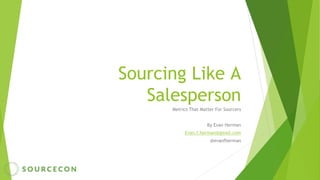 Sourcing Like A
Salesperson
Metrics That Matter For Sourcers
By Evan Herman
Evan.f.herman@gmail.com
@evanfherman
 