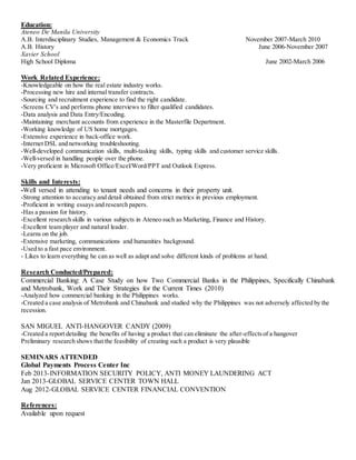 Education:
Ateneo De Manila University
A.B. Interdisciplinary Studies, Management & Economics Track November 2007-March 2010
A.B. History June 2006-November 2007
Xavier School
High School Diploma June 2002-March 2006
Work Related Experience:
-Knowledgeable on how the real estate industry works.
-Processing new hire and internal transfer contracts.
-Sourcing and recruitment experience to find the right candidate.
-Screens CV's and performs phone interviews to filter qualified candidates.
-Data analysis and Data Entry/Encoding.
-Maintaining merchant accounts from experience in the Masterfile Department.
-Working knowledge of US home mortgages.
-Extensive experience in back-office work.
-Internet DSL and networking troubleshooting.
-Well-developed communication skills, multi-tasking skills, typing skills and customer service skills.
-Well-versed in handling people over the phone.
-Very proficient in Microsoft Office/Excel/Word/PPT and Outlook Express.
Skills and Interests:
-Well versed in attending to tenant needs and concerns in their property unit.
-Strong attention to accuracy and detail obtained from strict metrics in previous employment.
-Proficient in writing essays and research papers.
-Has a passion for history.
-Excellent research skills in various subjects in Ateneo such as Marketing, Finance and History.
-Excellent team player and natural leader.
-Learns on the job.
-Extensive marketing, communications and humanities background.
-Used to a fast pace environment.
- Likes to learn everything he can as well as adapt and solve different kinds of problems at hand.
Research Conducted/Prepared:
Commercial Banking: A Case Study on how Two Commercial Banks in the Philippines, Specifically Chinabank
and Metrobank, Work and Their Strategies for the Current Times (2010)
-Analyzed how commercial banking in the Philippines works.
-Created a case analysis of Metrobank and Chinabank and studied why the Philippines was not adversely affected by the
recession.
SAN MIGUEL ANTI-HANGOVER CANDY (2009)
-Created a report detailing the benefits of having a product that can eliminate the after-effectsof a hangover
Preliminary research shows that the feasibility of creating such a product is very plausible
SEMINARS ATTENDED
Global Payments Process Center Inc
Feb 2013-INFORMATION SECURITY POLICY, ANTI MONEY LAUNDERING ACT
Jan 2013-GLOBAL SERVICE CENTER TOWN HALL
Aug 2012-GLOBAL SERVICE CENTER FINANCIAL CONVENTION
References:
Available upon request
 