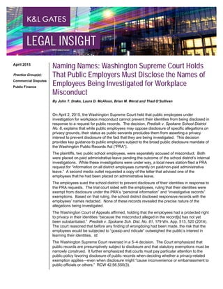 Naming Names: Washington Supreme Court Holds
That Public Employers Must Disclose the Names of
Employees Being Investigated for Workplace
Misconduct
By John T. Drake, Laura D. McAloon, Brian M. Werst and Thad O’Sullivan
On April 2, 2015, the Washington Supreme Court held that public employees under
investigation for workplace misconduct cannot prevent their identities from being disclosed in
response to a request for public records. The decision, Predisik v. Spokane School District
No. 8, explains that while public employees may oppose disclosure of specific allegations on
privacy grounds, their status as public servants precludes them from asserting a privacy
interest to prevent disclosure of the fact that they are being investigated. This decision
provides key guidance to public employers subject to the broad public disclosure mandate of
the Washington Public Records Act (“PRA”).
The plaintiffs, two public school employees, were separately accused of misconduct. Both
were placed on paid administrative leave pending the outcome of the school district’s internal
investigations. While these investigations were under way, a local news station filed a PRA
request for “information on all district employees currently on paid/non-paid administrative
leave.” A second media outlet requested a copy of the letter that advised one of the
employees that he had been placed on administrative leave.
The employees sued the school district to prevent disclosure of their identities in response to
the PRA requests. The trial court sided with the employees, ruling that their identities were
exempt from disclosure under the PRA’s “personal information” and “investigative records”
exemptions. Based on that ruling, the school district disclosed responsive records with the
employees’ names redacted. None of these records revealed the precise nature of the
allegations being investigated.
The Washington Court of Appeals affirmed, holding that the employees had a protected right
to privacy in their identities “because the misconduct alleged in the record[s] has not yet
been substantiated.” Predisik v. Spokane Sch. Dist. No. 81, 179 Wn. App. 513, 520 (2014).
The court reasoned that before any finding of wrongdoing had been made, the risk that the
employees would be subjected to “gossip and ridicule” outweighed the public’s interest in
learning their identities. Id.
The Washington Supreme Court reversed in a 5–4 decision. The Court emphasized that
public records are presumptively subject to disclosure and that statutory exemptions must be
narrowly construed. It further emphasized that courts must pay particular attention to the
public policy favoring disclosure of public records when deciding whether a privacy-related
exemption applies—even when disclosure might “cause inconvenience or embarrassment to
public officials or others.” RCW 42.56.550(3).
April 2015
Practice Group(s):
Commercial Disputes
Public Finance
 
