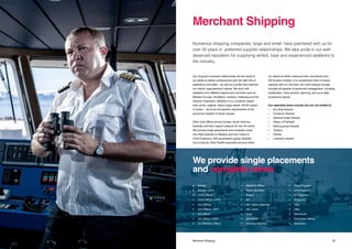 3534 Title Merchant Shipping
Our long-term business relationships are the result of
our ability to deliver professionals with the right mix of
experience and skills – as well as a profile that matches
our clients’ organisational cultures. We work with
seafarers from different regions and countries such as
Western Europe, the Baltics, Ukraine, Indonesia and the
Russian Federation. Whether it is a container vessel,
bulk carrier, tugboat, heavy cargo vessel, Ro/Ro vessel
or tanker – we know the specific requirements of the
personnel needed on these vessels.
Atlas’ local offices across Europe, South America,
Australia and Asia support projects all over the world.
We provide single placements and complete crews,
from Able Seamen to Masters and from Oilers to
Chief Engineers, with guaranteed quality, flexibility
and continuity. Atlas’ flexible specialist services allow
our clients to either outsource their recruitment and
HR function entirely, or to complement their in-house
capacity with our services. Our total crewing concept
includes all aspects of personnel management, including
mobilisation, work permits, planning, and up-to-date
compliance advice.
Our specialist areas include, but are not limited to:
•	 Dry Bulk Vessels
•	 Container Vessels
•	 General Cargo Vessels
•	 Heavy Lift Vessels
•	 Multi-purpose Vessels
•	 Tankers
•	 Ferries
•	 Livestock vessels
Numerous shipping companies, large and small, have partnered with us for
over 30 years in preferred supplier relationships. We take pride in our well-
deserved reputation for supplying skilled, loyal and experienced seafarers to
the industry.
Merchant Shipping
We provide single placements
and complete crews
•	Master
•	 Master / DPO
•	 Chief Officer
•	 Chief Officer / DPO
•	 2nd Officer
•	 2nd Officer / DPO
•	 3rd Officer
•	 3rd Officer / DPO
•	 1st Maritime Officer
•	 Maritime Officer
•	 Radio Operator
•	Bosun
•	AB
•	 AB / Crane Operator
•	 AB / Cook
•	Cook
•	Deckhand
•	 Ordinary Seaman
•	 Chief Engineer
•	 2nd Engineer
•	 3rd Engineer
•	Motorman
•	Oiler
•	Fitter
•	Electrician
•	 Electrician Rating
•	Messman
 