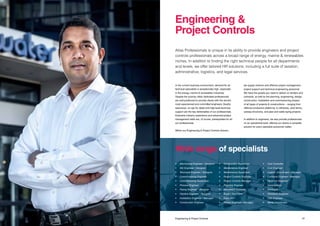 3736 Title Engineering & Project Controls
In the current business environment, demand for all
technical specialists is exceptionally high, especially
in the energy, marine & renewables industries.
Despite the scarcity, Atlas’ dedicated professionals
are well positioned to provide clients with the world’s
most experienced and committed engineers. Quality
assurance, an eye for detail and high-level technical
support are the key deliverables of our professionals.
Extensive industry experience and advanced project
management skills are, of course, prerequisites for all
our professionals.
Within our Engineering & Project Controls division,
we supply onshore and offshore project management,
project support and technical engineering personnel.
We have the people you need to deliver on tenders and
contracts, as well as the planning, engineering, design,
construction, installation and commissioning phases
of all types of projects & constructions – ranging from
offshore production platforms, to refineries, wind farms,
subsea structures, and pipe and cable laying projects.
In addition to engineers, we also provide professionals
on an operational level, offering our clients a complete
solution for every specialist personnel matter.
Atlas Professionals is unique in its ability to provide engineers and project
controls professionals across a broad range of energy, marine & renewables
niches. In addition to finding the right technical people for all departments
and levels, we offer tailored HR solutions, including a full suite of taxation,
administrative, logistics, and legal services.
Engineering &
Project Controls
Wide range of specialists
•	 Mechanical Engineer / Designer
•	 E&I Engineer / Designer
•	 Structural Engineer / Designer
•	 Commissioning Engineer		
•	 Commissioning Supervisor
•	 Process Engineer
•	 Piping Engineer / Designer
•	 Pipeline Engineer / Designer
•	 Installation Engineer / Manager
•	 Construction Engineer			
•	 Construction Supervisor
•	 Maintenance Engineer			
•	 Maintenance Supervisor
•	 Project Controls Engineer		
•	 Project Controls Manager
•	 Planning Engineer
•	 Document Controller
•	 Buyer / Purchaser
•	Expeditor	
•	 Project Engineer / Manager
•	 Cost Controller
•	 Cost Engineer
•	 Logistic Coordinator / Manager
•	 Contracts Engineer / Manager
•	 Reservoir Engineer
•	Geophysicist
•	Geologist
•	 Petroleum Engineer
•	 C&A Engineer
•	 Waste Coordinator
 