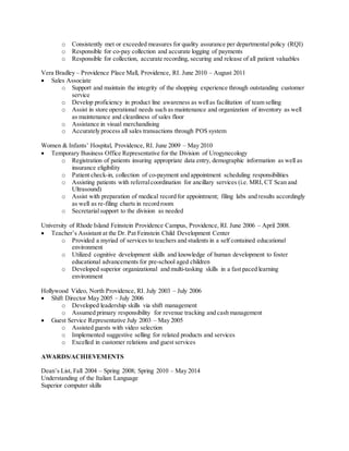 o Consistently met or exceeded measures for quality assurance per departmental policy (RQI)
o Responsible for co-pay collection and accurate logging of payments
o Responsible for collection, accurate recording, securing and release of all patient valuables
Vera Bradley – Providence Place Mall, Providence, RI. June 2010 – August 2011
 Sales Associate
o Support and maintain the integrity of the shopping experience through outstanding customer
service
o Develop proficiency in product line awareness as wellas facilitation of team selling
o Assist in store operational needs such as maintenance and organization of inventory as well
as maintenance and cleanliness of sales floor
o Assistance in visual merchandising
o Accurately process all sales transactions through POS system
Women & Infants’ Hospital, Providence, RI. June 2009 – May 2010
 Temporary Business Office Representative for the Division of Urogynecology
o Registration of patients insuring appropriate data entry, demographic information as well as
insurance eligibility
o Patient check-in, collection of co-payment and appointment scheduling responsibilities
o Assisting patients with referralcoordination for ancillary services (i.e. MRI, CT Scan and
Ultrasound)
o Assist with preparation of medical record for appointment; filing labs and results accordingly
as well as re-filing charts in record room
o Secretarialsupport to the division as needed
University of Rhode Island Feinstein Providence Campus, Providence, RI. June 2006 – April 2008.
 Teacher’s Assistant at the Dr. Pat Feinstein Child Development Center
o Provided a myriad of services to teachers and students in a self contained educational
environment
o Utilized cognitive development skills and knowledge of human development to foster
educational advancements for pre-school aged children
o Developed superior organizational and multi-tasking skills in a fast paced learning
environment
Hollywood Video, North Providence, RI. July 2003 – July 2006
 Shift Director May 2005 – July 2006
o Developed leadership skills via shift management
o Assumed primary responsibility for revenue tracking and cash management
 Guest Service Representative July 2003 – May 2005
o Assisted guests with video selection
o Implemented suggestive selling for related products and services
o Excelled in customer relations and guest services
AWARDS/ACHIEVEMENTS
Dean’s List, Fall 2004 – Spring 2008; Spring 2010 – May 2014
Understanding of the Italian Language
Superior computer skills
 