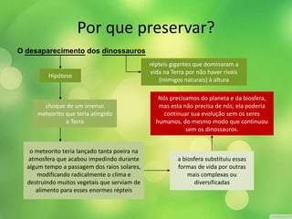 Por que preservar? 
O desaparecimento dos dinossauros 
répteis gigantes que dominaram a 
vida na Terra por não haver rivais 
(inimigos naturais) à altura 
Hipótese 
choque de um imenso 
meteorito que teria atingido 
a Terra 
o meteorito teria lançado tanta poeira na 
atmosfera que acabou impedindo durante 
algum tempo a passagem dos raios solares, 
modificando radicalmente o clima e 
destruindo muitos vegetais que serviam de 
alimento para esses enormes répteis 
Nós precisamos do planeta e da biosfera, 
mas esta não precisa de nós; ela poderia 
continuar sua evolução sem os seres 
humanos, do mesmo modo que continuou 
sem os dinossauros. 
a biosfera substituiu essas 
formas de vida por outras 
mais complexas ou 
diversificadas 
 