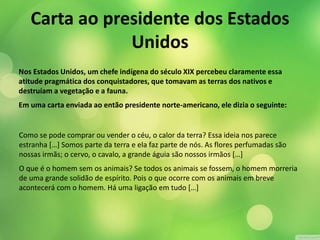 Carta ao presidente dos Estados 
Unidos 
Nos Estados Unidos, um chefe indígena do século XIX percebeu claramente essa 
atitude pragmática dos conquistadores, que tomavam as terras dos nativos e 
destruíam a vegetação e a fauna. 
Em uma carta enviada ao então presidente norte-americano, ele dizia o seguinte: 
Como se pode comprar ou vender o céu, o calor da terra? Essa ideia nos parece 
estranha […] Somos parte da terra e ela faz parte de nós. As flores perfumadas são 
nossas irmãs; o cervo, o cavalo, a grande águia são nossos irmãos […] 
O que é o homem sem os animais? Se todos os animais se fossem, o homem morreria 
de uma grande solidão de espírito. Pois o que ocorre com os animais em breve 
acontecerá com o homem. Há uma ligação em tudo […] 
