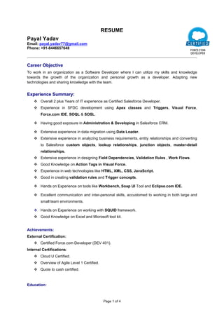 Page 1 of 4
             RESUME
Payal Yadav
Email: payal.yadav77@gmail.com
Phone: +91­8446657648                                                             
Career Objective
To  work  in  an  organization  as  a  Software  Developer  where  I  can  utilize  my  skills  and  knowledge 
towards  the  growth  of  the  organization  and  personal  growth  as  a  developer.  Adapting  new 
technologies and sharing knowledge with the team.
Experience Summary:
 Overall 2 plus Years of IT experience as Certified Salesforce Developer.
 Experience  in  SFDC  development  using  Apex  classes  and  Triggers,  Visual  Force, 
Force.com IDE, SOQL & SOSL.
 Having good exposure in Administration & Developing in Salesforce CRM.
 Extensive experience in data migration using Data Loader.
 Extensive experience in analyzing business requirements, entity relationships and converting 
to  Salesforce  custom  objects,  lookup  relationships,  junction  objects,  master­detail 
relationships.
 Extensive experience in designing Field Dependencies, Validation Rules , Work Flows.
 Good Knowledge on Action Tags in Visual Force. 
 Experience in web technologies like HTML, XML, CSS, JavaScript.
 Good in creating validation rules and Trigger concepts.
 Hands on Experience on tools like Workbench, Soap UI Tool and Eclipse.com IDE.
 Excellent communication and inter­personal skills, accustomed to working in both large and 
small team environments.
 Hands on Experience on working with SQUID framework.
 Good Knowledge on Excel and Microsoft tool kit.
Achievements: 
External Certification:
 Certified Force.com Developer (DEV 401).
Internal Certifications:
 Cloud U Certified.
 Overview of Agile Level 1 Certified.
 Quote to cash certified.
Education:
 
