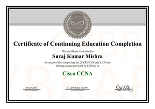Certificate of Continuing Education Completion
This certificate is awarded to
Suraj Kumar Mishra
for successfully completing the 20 CEU/CPE and 15.5 hour
training course provided by Cybrary in
Cisco CCNA
08/29/2016
Date of Completion
C-e10b8afcf-8c7f89
Certificate Number Ralph P. Sita, CEO
Official Cybrary Certificate - C-e10b8afcf-8c7f89
 