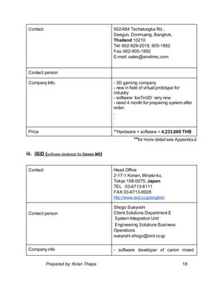 Contact 502/484 Techatungka Rd.,
Seegun, Donmuang, Bangkok,
Thailand 10210
Tel: 662-929-2019, 905-1882
Fax: 662-905-1882
E-mail: sales@windirec.com
Contact person
Company Info. - 3D gaming company
- new in field of virtual prototype for
industry
- software ‘IceTin3D’ very new
- need 4 month for preparing system after
order.
.
.
.
Price **Hardware + software = 4,233,669 THB
**for more detail see Appendix-2
iii. iSiD (software developer for Canon MR)
Contact Head Office
2-17-1 Konan, Minato-ku,
Tokyo 108-0075, Japan
TEL 03-6713-6111
FAX 03-6713-9928
http://www.isid.co.jp/english/
Contact person
Shogo Sueyoshi
Client Solutions DepartmentⅡ
System Integration Unit
Engineering Solutions Business
Operations
sueyoshi.shogo@isid.co.jp
Company info - software developer of canon mixed
Prepared by: Kiran Thapa 18
 