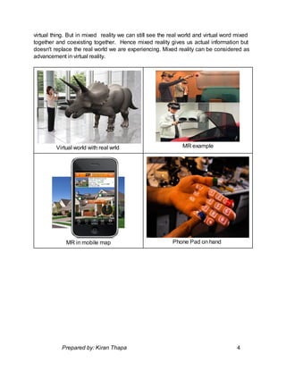 virtual thing. But in mixed reality we can still see the real world and virtual word mixed
together and coexisting together. Hence mixed reality gives us actual information but
doesn't replace the real world we are experiencing. Mixed reality can be considered as
advancement in virtual reality.
Virtual world with real wrld MR example
MR in mobile map Phone Pad on hand
Prepared by: Kiran Thapa 4
 