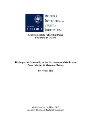 1
Reuters Institute Fellowship Paper
University of Oxford
The Impact of Censorship on the Development of the Private
Press Industry in Myanmar/Burma
by Kyaw Thu
Michaelmas 2011 & Hilary 2012
Sponsor: Thomson Reuters Foundation
 