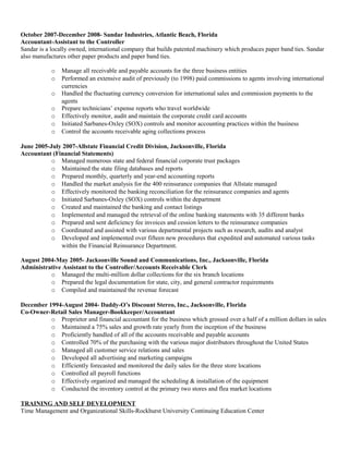 October 2007-December 2008- Sandar Industries, Atlantic Beach, Florida
Accountant-Assistant to the Controller
Sandar is a locally owned, international company that builds patented machinery which produces paper band ties. Sandar
also manufactures other paper products and paper band ties.
o Manage all receivable and payable accounts for the three business entities
o Performed an extensive audit of previously (to 1998) paid commissions to agents involving international
currencies
o Handled the fluctuating currency conversion for international sales and commission payments to the
agents
o Prepare technicians’ expense reports who travel worldwide
o Effectively monitor, audit and maintain the corporate credit card accounts
o Initiated Sarbanes-Oxley (SOX) controls and monitor accounting practices within the business
o Control the accounts receivable aging collections process
June 2005-July 2007-Allstate Financial Credit Division, Jacksonville, Florida
Accountant (Financial Statements)
o Managed numerous state and federal financial corporate trust packages
o Maintained the state filing databases and reports
o Prepared monthly, quarterly and year-end accounting reports
o Handled the market analysis for the 400 reinsurance companies that Allstate managed
o Effectively monitored the banking reconciliation for the reinsurance companies and agents
o Initiated Sarbanes-Oxley (SOX) controls within the department
o Created and maintained the banking and contact listings
o Implemented and managed the retrieval of the online banking statements with 35 different banks
o Prepared and sent deficiency fee invoices and cession letters to the reinsurance companies
o Coordinated and assisted with various departmental projects such as research, audits and analyst
o Developed and implemented over fifteen new procedures that expedited and automated various tasks
within the Financial Reinsurance Department.
August 2004-May 2005- Jacksonville Sound and Communications, Inc., Jacksonville, Florida
Administrative Assistant to the Controller/Accounts Receivable Clerk
o Managed the multi-million dollar collections for the six branch locations
o Prepared the legal documentation for state, city, and general contractor requirements
o Compiled and maintained the revenue forecast
December 1994-August 2004- Daddy-O’s Discount Stereo, Inc., Jacksonville, Florida
Co-Owner-Retail Sales Manager-Bookkeeper/Accountant
o Proprietor and financial accountant for the business which grossed over a half of a million dollars in sales
o Maintained a 75% sales and growth rate yearly from the inception of the business
o Proficiently handled of all of the accounts receivable and payable accounts
o Controlled 70% of the purchasing with the various major distributors throughout the United States
o Managed all customer service relations and sales
o Developed all advertising and marketing campaigns
o Efficiently forecasted and monitored the daily sales for the three store locations
o Controlled all payroll functions
o Effectively organized and managed the scheduling & installation of the equipment
o Conducted the inventory control at the primary two stores and flea market locations
TRAINING AND SELF DEVELOPMENT
Time Management and Organizational Skills-Rockhurst University Continuing Education Center
 