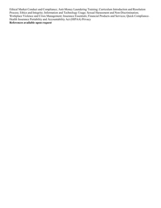 Ethical Market Conduct and Compliance; Anti-Money Laundering Training; Curriculum Introduction and Resolution
Process; Ethics and Integrity; Information and Technology Usage; Sexual Harassment and Non-Discrimination;
Workplace Violence and Crisis Management; Insurance Essentials; Financial Products and Services; Quick Compliance-
Health Insurance Portability and Accountability Act (HIPAA) Privacy
References available upon request
 