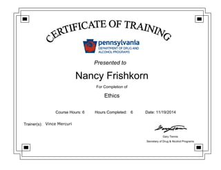 Nancy Frishkorn
For Completion of
Ethics
Course Hours: 6 Hours Completed: 6 Date: 11/19/2014
Trainer(s): Vince Mercuri
Gary Tennis
Secretary of Drug & Alcohol Programs
Presented to
 