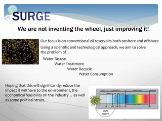 We are not inventing the wheel, just improving it!
Our focus is on conventional oil reservoirs both onshore and offshore
Using a scientific and technological approach, we aim to solve
the problem of
Water Re-use
Water Treatment
Water Consumption
Water Recycle
Hoping that this will significantly reduce the
impact it will have to the environment, the
economical feasibility on the industry… as well
as some political strain.
 
