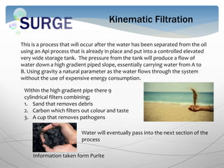 Kinematic Filtration
This is a process that will occur after the water has been separated from the oil
using an Api process that is already in place and put into a controlled elevated
very wide storage tank. The pressure from the tank will produce a flow of
water down a high gradient piped slope, essentially carrying water from A to
B. Using gravity a natural parameter as the water flows through the system
without the use of expensive energy consumption.
Within the high gradient pipe there 9
cylindrical filters combining;
1. Sand that removes debris
2. Carbon which filters out colour and taste
3. A cup that removes pathogens
Water will eventually pass into the next section of the
process
Information taken form Purite
 