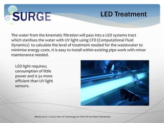 LED Treatment
The water from the kinematic filtration will pass into a LED systems tract
which sterilises the water with UV light using CFD (Computational Fluid
Dynamics) to calculate the level of treatment needed for the wastewater to
minimise energy costs. It is easy to install within existing pipe work with minor
maintenance needed.
Bilenko et.al, Y. (2010). New UV Technology for Point-Of-Use Water Disinfection.
LED light requires;
consumption of little
power and is 5x more
efficient than UV light
sensors.
 