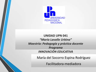 UNIDAD UPN 041 
“María Lavalle Urbina” 
Maestría: Pedagogía y práctica docente 
Programa 
INNOVACIÓN EDUCATIVA 
María del Socorro Espina Rodríguez 
Facilitadora-mediadora 
 