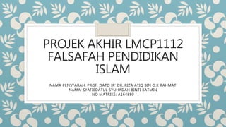 PROJEK AKHIR LMCP1112
FALSAFAH PENDIDIKAN
ISLAM
NAMA PENSYARAH: PROF. DATO IR’ DR. RIZA ATIQ BIN O.K RAHMAT
NAMA: SYAFIEDATUL SYUHADAH BINTI KATMIN
NO MATRIKS: A164880
 
