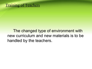 Training of Teachers
The changed type of environment with
new curriculum and new materials is to be
handled by the teachers.
 