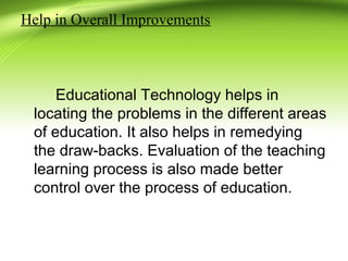 Help in Overall Improvements
Educational Technology helps in
locating the problems in the different areas
of education. It also helps in remedying
the draw-backs. Evaluation of the teaching
learning process is also made better
control over the process of education.
 