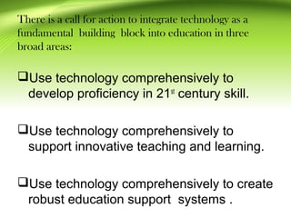 There is a call for action to integrate technology as a
fundamental building block into education in three
broad areas:
Use technology comprehensively to
develop proficiency in 21st
century skill.
Use technology comprehensively to
support innovative teaching and learning.
Use technology comprehensively to create
robust education support systems .
 