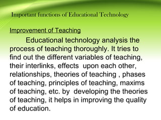 Important functions of Educational Technology
Improvement of Teaching
Educational technology analysis the
process of teaching thoroughly. It tries to
find out the different variables of teaching,
their interlinks, effects upon each other,
relationships, theories of teaching , phases
of teaching, principles of teaching, maxims
of teaching, etc. by developing the theories
of teaching, it helps in improving the quality
of education.
 