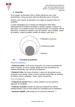 Aidee GladysEspinozaTaquichiri
Mgr. Jose ramirozapata Barrientos
Materia: investigaciónde mercadosII
Grupo: 09
“LIBEREMOS BOLIVIA”
2. Desarrollo
Es el conjunto de elementos (finito o infinito) definido por una o mas
características, de las que gozan todos los elementos que lo componen.
Universo es el conjunto de elementos a los cuales se requieren inferir los
resultados.
La parte metodológica de un proyecto de investigación debe definir
adecuadamente la población de estudio en tiempo y espacio, y aclarar si se
hará censo o si es necesario tomar una muestra de ella. En el segundo caso se
debe hacer un diseño de muestreo y tipo de muestreo, marco muestral, unidad
de muestreo, unidad de análisis, tamaño de muestra, entre otros. (2)
2.1. Conceptos de población
Desde la estadística:
• Población infinita: no se conoce el tamaño y no se tiene la posibilidad de
contar o construir un marco muestral (listado en el que encontramos las
unidades elementales que componen la población)
• Población Finita: Se conoce el tamaño, a veces son tan grandes que se
comportan como infinitas. Existe un marco muestral donde hallar las unidades
de análisis (marcos muestrales = listas, mapas, documentos)
En la investigación:
• Población de estudio- blanco o diana: población a la que queremos
extrapolar los resultados.
• Población accesible: conjunto de casos que satisfacen los criterios
predeterminados y que al mismo tiempo son accesibles para el investigador;
• Población elegible: determinada por los criterios de selección. (3)
 