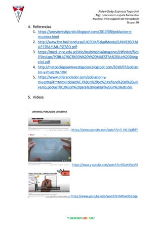 Aidee GladysEspinozaTaquichiri
Mgr. Jose ramirozapata Barrientos
Materia: investigaciónde mercadosII
Grupo: 09
“LIBEREMOS BOLIVIA”
4. Referencias
1. https://unevinvestigando.blogspot.com/2019/08/poblacion-y-
muestra.html
2. http://www.bvs.hn/Honduras/UICFCM/SaludMental/UNIVERSO.M
UESTRA.Y.MUESTREO.pdf
3. https://med.unne.edu.ar/sitio/multimedia/imagenes/ckfinder/files
/files/aps/POBLACI%C3%93N%20Y%20MUESTRA%20(Lic%20DAng
elo).pdf
4. http://metodologiaeninvestigacion.blogspot.com/2010/07/poblaci
on-y-muestra.html
5. https://www.diferenciador.com/poblacion-y-
muestra/#:~:text=Poblaci%C3%B3n%20se%20refiere%20al%20uni
verso,poblaci%C3%B3n%20para%20realizar%20un%20estudio.
5. Videos
https://www.youtube.com/watch?v=3_tW-Cg4BSY
https://www.y outube.com/watch?v=92lwhPpxVYI
https://www.youtube.com/watch?v=MlhwCDxtpqg
 