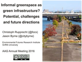 Informal greenspace as
green infrastructure?
Potential, challenges
and future directions
Christoph Rupprecht (@focx)
Jason Byrne (@citybyrne)
Environmental Futures Research Institute
Griffith University
AAG Annual Meeting 2016
 
