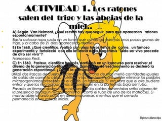 ACTIVIDAD 1.ACTIVIDAD 1. Los ratonesLos ratones
salen del trigo y las abejas de lasalen del trigo y las abejas de la
miel..miel..
 A) Según Van Helmont, ¿Qué receta hay que seguir para que aparezcan ratonesA) Según Van Helmont, ¿Qué receta hay que seguir para que aparezcan ratones
espontáneamente?espontáneamente?
Basta colocar ropa sucia en un tonel, que contenga además unos pocos granos deBasta colocar ropa sucia en un tonel, que contenga además unos pocos granos de
trigo, y al cabo de 21 días aparecerán ratones.trigo, y al cabo de 21 días aparecerán ratones.
 B) En 1668, ¿Qué científico, realizó con unos tarros llenos de carne, un famosoB) En 1668, ¿Qué científico, realizó con unos tarros llenos de carne, un famoso
experimento y fortaleció con ello la Teoría de la Biogénesis “Todo ser vivo procedeexperimento y fortaleció con ello la Teoría de la Biogénesis “Todo ser vivo procede
de otro ser vivo”?de otro ser vivo”?
Francesco RediFrancesco Redi..
 C) En 1860, Pasteur, científico francés, participó en un concurso para resolver elC) En 1860, Pasteur, científico francés, participó en un concurso para resolver el
dilema de la generación espontánea. Ganó y desde ese momento se desterró ladilema de la generación espontánea. Ganó y desde ese momento se desterró la
generación espontánea. ¿Cómo lo consiguió?generación espontánea. ¿Cómo lo consiguió?
Utilizó dos frascos de cuello de cisne. En cada uno de ellos metió cantidades igualesUtilizó dos frascos de cuello de cisne. En cada uno de ellos metió cantidades iguales
de caldo de carne (o caldo nutritivo) y los hizo hervir para poder eliminar los posiblesde caldo de carne (o caldo nutritivo) y los hizo hervir para poder eliminar los posibles
microorganismos presentes en el caldo. La forma de "S" era para que el aire pudieramicroorganismos presentes en el caldo. La forma de "S" era para que el aire pudiera
entrar y que los microorganismos se quedasen en la parte más baja del tubo.entrar y que los microorganismos se quedasen en la parte más baja del tubo.
Pasado un tiempo observó que ninguno de los caldos presentaba señal alguna dePasado un tiempo observó que ninguno de los caldos presentaba señal alguna de
la presencia de algún microorganismo y cortó el tubo de uno de los matraces. Ella presencia de algún microorganismo y cortó el tubo de uno de los matraces. El
matraz abierto tardó poco en descomponerse, mientras que el cerradomatraz abierto tardó poco en descomponerse, mientras que el cerrado
permaneció en su estado inicial.permaneció en su estado inicial.
 