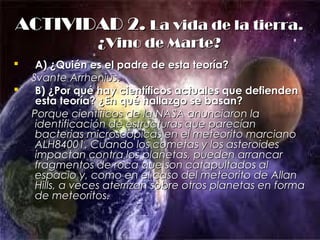 ACTIVIDAD 2.ACTIVIDAD 2. La vida de la tierra.La vida de la tierra.
¿Vino de Marte?¿Vino de Marte?
 A) ¿Quién es el padre de esta teoría?A) ¿Quién es el padre de esta teoría?
Svante ArrheniusSvante Arrhenius..
 B) ¿Por qué hay científicos actuales que defiendenB) ¿Por qué hay científicos actuales que defienden
esta teoría? ¿En qué hallazgo se basan?esta teoría? ¿En qué hallazgo se basan?
Porque científicos de la NASA anunciaron laPorque científicos de la NASA anunciaron la
identificación de estructuras que parecíanidentificación de estructuras que parecían
bacterias microscópicas en el meteorito marcianobacterias microscópicas en el meteorito marciano
ALH84001. Cuando los cometas y los asteroidesALH84001. Cuando los cometas y los asteroides
impactan contra los planetas, pueden arrancarimpactan contra los planetas, pueden arrancar
fragmentos de roca que son catapultados alfragmentos de roca que son catapultados al
espacio y, como en el caso del meteorito de Allanespacio y, como en el caso del meteorito de Allan
Hills, a veces aterrizan sobre otros planetas en formaHills, a veces aterrizan sobre otros planetas en forma
de meteoritos.de meteoritos.
 