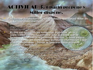 ACTIVIDAD 3.ACTIVIDAD 3. Oparin propone yOparin propone y
Miller dispone.Miller dispone.
 A) Escribe detalladamente los resultados que obtuvo Miller enA) Escribe detalladamente los resultados que obtuvo Miller en
su famoso experimento.su famoso experimento.
Demostró que se pueden formar espontáneamente moléculasDemostró que se pueden formar espontáneamente moléculas
orgánicas a partir de sustancias inorgánicas simples enorgánicas a partir de sustancias inorgánicas simples en
condiciones ambientales adecuadas.condiciones ambientales adecuadas.
 B) Una vez formadas las moléculas orgánicas, en laB) Una vez formadas las moléculas orgánicas, en la
sopa/caldo/gazpacho primitivo sólo quedaba que sesopa/caldo/gazpacho primitivo sólo quedaba que se
formasen los primeros organismos sencillos. Su base estaríaformasen los primeros organismos sencillos. Su base estaría
constituida por un material que portase la información y queconstituida por un material que portase la información y que
pudiera duplicarse. ¿Dónde se formaron estos primerospudiera duplicarse. ¿Dónde se formaron estos primeros
organismos sencillos?organismos sencillos?
El modelo postula que el origen de la vida se produjo a partirEl modelo postula que el origen de la vida se produjo a partir
de aminoácidos y otras moléculas orgánicas, tras formarse ende aminoácidos y otras moléculas orgánicas, tras formarse en
la atmósfera primitiva, fueron arrastradas por la lluvia hasta ella atmósfera primitiva, fueron arrastradas por la lluvia hasta el
océano primordial, donde se combinaron para formarocéano primordial, donde se combinaron para formar
proteínas, ácidos nucleicos y otras moléculas de la vida.proteínas, ácidos nucleicos y otras moléculas de la vida.
 