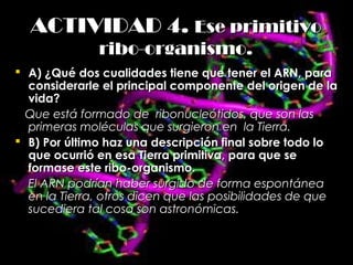 ACTIVIDAD 4.ACTIVIDAD 4. Ese primitivoEse primitivo
ribo-organismo.ribo-organismo.
 A) ¿Qué dos cualidades tiene que tener el ARN, paraA) ¿Qué dos cualidades tiene que tener el ARN, para
considerarle el principal componente del origen de laconsiderarle el principal componente del origen de la
vida?vida?
Que está formado de ribonucleótidos, que son lasQue está formado de ribonucleótidos, que son las
primeras moléculas que surgieron en la Tierra.primeras moléculas que surgieron en la Tierra.
 B) Por último haz una descripción final sobre todo loB) Por último haz una descripción final sobre todo lo
que ocurrió en esa Tierra primitiva, para que seque ocurrió en esa Tierra primitiva, para que se
formase este ribo-organismo.formase este ribo-organismo.
El ARN podrían haber surgido de forma espontáneaEl ARN podrían haber surgido de forma espontánea
en la Tierra, otros dicen que las posibilidades de queen la Tierra, otros dicen que las posibilidades de que
sucediera tal cosa son astronómicas.sucediera tal cosa son astronómicas.
 